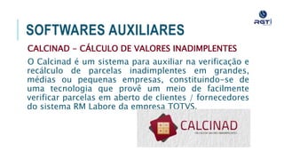 SOFTWARES AUXILIARES
CALCINAD - CÁLCULO DE VALORES INADIMPLENTES
O Calcinad é um sistema para auxiliar na verificação e recálculo
de parcelas inadimplentes em grandes, médias ou pequenas
empresas, constituindo-se de uma tecnologia que provê um meio
de facilmente verificar parcelas em aberto de clientes /
fornecedores do sistema RM Labore da empresa TOTVS.
 
