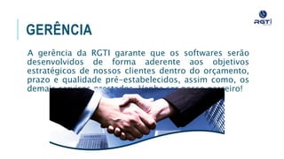 GERÊNCIA
A gerência da RGTI garante que os softwares serão desenvolvidos
de forma aderente aos objetivos estratégicos de nossos clientes
dentro do orçamento, prazo e qualidade pré-estabelecidos, assim
como, os demais serviços prestados. Venha ser nosso parceiro!
 