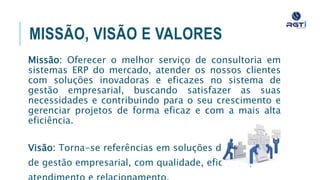 MISSÃO, VISÃO E VALORES
Missão: Oferecer o melhor serviço de consultoria em sistemas ERP
do mercado, atender os nossos clientes com soluções inovadoras e
eficazes no sistema de gestão empresarial, buscando satisfazer as
suas necessidades e contribuindo para o seu crescimento e
gerenciar projetos de forma eficaz e com a mais alta eficiência.
Visão: Torna-se referências em soluções de sistemas
de gestão empresarial, com qualidade, eficiência,
atendimento e relacionamento.
 