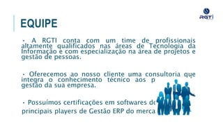 EQUIPE
• A RGTI conta com um time de profissionais altamente
qualificados nas áreas de Tecnologia da Informação e com
especialização na área de projetos e gestão de pessoas.
• Oferecemos ao nosso cliente uma consultoria que integra o
conhecimento técnico aos processos de gestão da sua empresa.
• Possuímos certificações em softwares dos
principais players de Gestão ERP do mercado.
 