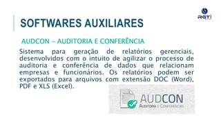 SOFTWARES AUXILIARES
AUDCON - AUDITORIA E CONFERÊNCIA
Sistema para geração de relatórios gerenciais, desenvolvidos com
o intuito de agilizar o processo de auditoria e conferência de
dados que relacionam empresas e funcionários. Os relatórios
podem ser exportados para arquivos com extensão DOC (Word),
PDF e XLS (Excel).
 