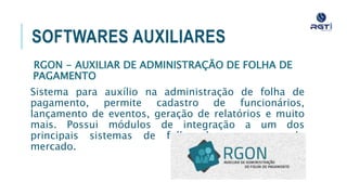 SOFTWARES AUXILIARES
RGON - AUXILIAR DE ADMINISTRAÇÃO DE FOLHA DE
PAGAMENTO
Sistema para auxílio na administração de folha de pagamento,
permite cadastro de funcionários, lançamento de eventos, geração
de relatórios e muito mais. Possui módulos de integração a um dos
principais sistemas de folha de pagamento do mercado.
 
