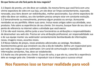 De que forma um site fará parte do meu negocio?

3.1 Depois de pronto, um site deve ser cuidado. Da mesma forma que você faria com uma
vitrine expositora de vidro em sua loja, um site deve ser limpo constantemente, espanado,
renovado, seus itens devem ser redistribuídos, melhor posicionados. Sua vitrine expositora de
vidro não deve ser estática, seu site também precisa sempre estar em constante evolução.
3.2 Semanalmente ou mensalmente, promova algum produto ou serviço. Acrescente
novidades ao seu portfólio. Altere suas cores. Inclua novos artigos sobre sua atividade, seus
produtos. Fale sobre as experiências de seu cliente. Em resumo, busque fazer de seu site um
ponto de referencia na internet sobre a atividade que você exerce
3.3 Se não você mesmo, defina junto a seus funcionários as atribuições e responsabilidades
de desenvolver seu web site. Precisa ser uma atribuição profissional, ser responsabilidade sua
e de sua equipe manter seu webmaster constantemente bombardeado de informações
novas, imagens novas, assuntos novos.
3.4 Novas tabelas de preços, novos produtos adicionados ao catalogo. Novidades.
Acontecimentos gerais que envolvem seu dia-a-dia de trabalho. Defina um responsável para
que tudo isso chegue ao seu webmaster. Um canal de comunicação e repetição de
informações constantes, fixo, deve ser estabelecido.
3.5 Avalie seu site perante seu cliente. O que ele acha, o que ele viu, como foi a experiência
dele ao navegar pelo site. Entender e reproduzir isso é chave para o sucesso virtual
 