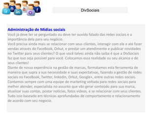 DivSociais



Administração de Mídias sociais
Você já deve ter se perguntado ou deve ter ouvido falado das redes sociais e a
importância dela para seu negócio.
Você precisa ainda mais se relacionar com seus clientes, interagir com ele e até fazer
vendas através do FaceBook, Orkut, e prestar um atendimento e publicar novidades
no Twitter para seus clientes? O que você talvez ainda não saiba é que a DivSociais
faz que isso seja possível para você. Colocamos essa realidade ou seu alcance e de
seus clientes!
Diante de nossa experiência na gestão de marcas, formatamos esta ferramenta de
maneira que supra a sua necessidade e suas expectativas, fazendo a gestão de redes
sociais no FaceBook, Twitter, linkedin, Orkut, Google+, entre outras redes sociais.
Contamos sempre com uma equipe de marketing voltada para redes sociais para
melhor atender, especialista no assunto que vão gerar conteúdo para sua marca,
atualizar suas contas, postar noticias, fotos vídeos, e se relacionar com seus clientes.
Tudo isso baseado em técnicas aprofundadas de comportamento e relacionamento
de acordo com seu negocio.
 
