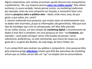 Alguns empresários com certeza já ouviram aquele discurso dos marqueteiros
e publicitários: “Ah, sua empresa precisa estar nas mídias sociais”. Mas olhem
senhores, é a pura verdade. Vamos pensar juntos: no marketing tradicional,
por exemplo, antes de uma campanha ser lançada, é necessário fazer uma
extensa pesquisa sobre o público-alvo – idade, onde mora, sexo, do que
gosta, o que odeia, etc, certo?
E, mesmo realizando essa pesquisa, que muitas vezes sai extremamente cara,
os dados vêm incorretos, já que as informações são generalistas. Não que esse
tipo de estratégia seja ruim ou ultrapassada, ok? Mas falta precisão.
Já nas mídias sociais, um dos campos do marketing digital, o levantamento de
dados é mais fácil e completo: em uma pesquisa on-line – no Facebook, por
exemplo – você pode conseguir várias informações da pessoa: nome,
sobrenome, preferências, se está namorando, que marca de roupa usa, onde
gosta de ir, se gosta dos Beatles, da Lady Gaga, de Harry Potter, etc.

É um campo fértil para analisar seu público e conquistá-lo. Uma pesquisa feita
pela empresa gringa eMarketer mostra que 65% dos executivos de marketing
acham que as mídias sociais dão um “up” na relação com os consumidores.
 