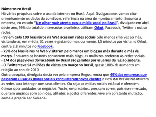 Números no Brasil
Há várias pesquisas sobre o uso da internet no Brasil. Aqui, Divulgacaonet vamos citar
primeiramente os dados da comScore, referência na área de monitoramento. Segundo a
empresa, no estudo “Um olhar mais atento para a mídia social no Brasil”, divulgado em abril
deste ano, 99% do total de internautas brasileiros utilizam Orkut, Facebook, Twitter e outras
redes.
- 99 em cada 100 brasileiros na Web acessam redes sociais pelo menos uma vez ao mês,
visitando-as, em média, 31 vezes e gastando mais ou menos 8,5 minutos por visita no Orkut,
contra 3,8 minutos no Facebook.
- 79% dos brasileiros na Web visitaram pelo menos um blog no mês durante o mês de
março. Enquanto os homens consomem mais blogs, as mulheres preferem as redes sociais.
- 3/4 dos pageviews do Facebook no Brasil são gerados por usuários da região sudeste.
- O Twitter teve 94 milhões de visitas em março no Brasil, quase 100% de aumento em
relação ao ano de 2010.
Outra pesquisa, divulgada desta vez pela empresa Regus, motra que 49% das empresas que
passaram a usar as mídias sociais conquistaram novos clientes e 68% das brasileiras utilizam
as redes para interagir com seus clientes. Ou seja: as mídias sociais estão aí e oferecem
ótimas oportunidades de negócios. Vocês, empresários, precisam correr, pois esse mercado,
que tem usuários com opiniões, atitudes e gostos diferentes, vive em constante mutação,
como o próprio ser humano.
 