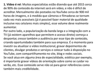 1. Vídeo é rei: Muitos especialistas estão dizendo que até 2015 cerca
de 90% do conteúdo da internet será em vídeo, e não é difícil de
acreditar. Mensalmente são postados no YouTube cerca de 900 mil
horas de imagens, e à medida que câmeras e filmadoras se tornam
cada vez mais acessíveis (já é possível fazer material de qualidade
inclusive nos celulares mais simples), esse volume deve realmente
aumentar.
Por outro lado, a popularização da banda larga e a integração com a
TV (já existem aparelhos que permitem o acesso direto) começa a
despontar, cresce também a audiência por esse tipo de conteúdo,
criando oportunidades também para sua empresa. É o momento para
investir ou atualizar o vídeo institucional, gravar depoimentos de
clientes, divulgar produtos e serviços e colocar tudo à disposição no
YouTube, com compartilhamento no site, blog e redes sociais.
Se você atua em alguma área de especialidade, estética por exemplo,
é importante gravar vídeos de orientação sobre como se cuidar no
verão, etc. Esse conteúdo serve não só para gerar referências como
também mais credibilidade.
 