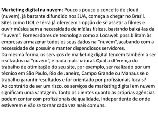 Marketing digital na nuvem: Pouco a pouco o conceito de cloud
(nuvem), já bastante difundido nos EUA, começa a chegar no Brasil.
Sites como UOL e Terra já oferecem a opção de se assistir a filmes e
ouvir música sem a necessidade de mídias físicas, bastando baixá-las da
“nuvem”. Fornecedores de tecnologia como a Locaweb possibilitam às
empresas armazenar todos os seus dados na “nuvem”, acabando com a
necessidade de possuir e manter dispendiosos servidores.
Da mesma forma, os serviços de marketing digital tendem também a ser
realizados na “nuvem”, e nada mais natural. Qual a diferença do
trabalho de otimização do seu site, por exemplo, ser realizado por um
técnico em São Paulo, Rio de Janeiro, Campo Grande ou Manaus se o
trabalho garantir resultados e for orientado por profissionais locais?
Ao contrário de ser um risco, os serviços de marketing digital em nuvem
significam uma vantagem. Tanto os clientes quanto as próprias agências
podem contar com profissionais de qualidade, independente de onde
estiverem e vão se tornar cada vez mais comuns.
 