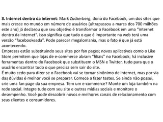 3. Internet dentro da internet: Mark Zuckerberg, dono do Facebook, um dos sites que
mais cresce no mundo em número de usuários (ultrapassou a marca dos 700 milhões
este ano) já declarou que seu objetivo é transformar o Facebook em uma “internet
dentro da internet”. Isso significa que tudo o que é importante na web terá uma
versão “facebookeada”. Pode parecer megalomania, mas o fato é que já está
acontecendo.
Empresas estão substituindo seus sites por fan pages; novos aplicativos como o Like
Store permitem que lojas de e-commerce abram “filiais” no Facebook; há inclusive
ferramentas dentro do Facebook que substituem o MSN e Twitter, tudo para que o
usuário encontrar tudo o que precisa sem sair do site.
É muito cedo para dizer se o Facebook vai se tornar sinônimo de internet, mas por via
das dúvidas é melhor você se preparar. Comece a fazer testes. Se ainda não possui,
crie uma fan page da sua empresa. Tem um e-commerce? Monte um loja também na
rede social. Integre tudo com seu site e outras mídias sociais e monitore o
desempenho. Você pode descobrir novos e melhores canais de relacionamento com
seus clientes e consumidores.
 