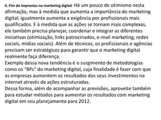 4. Fim do improviso no marketing digital: Há
                                      um pouco de otimismo nesta
afirmação, mas à medida que aumenta a importância do marketing
digital, igualmente aumenta a exigência por profissionais mais
qualificados. E à medida que as ações se tornam mais complexas,
ele também precisa planejar, coordenar e integrar as diferentes
iniciativas (otimização, links patrocinados, e-mail marketing, redes
sociais, mídias sociais). Além de técnicos, os profissionais e agências
precisam ser estratégicos para garantir que o marketing digital
realmente faça diferença.
Exemplo dessa nova tendência é o surgimento de metodologias
como os “8Ps” do marketing digital, cuja finalidade é fazer com que
as empresas aumentem os resultados dos seus investimentos na
internet através de ações estruturadas.
Dessa forma, além de acompanhar as previsões, aproveite também
para estudar métodos para aumentar os resultados com marketing
digital em seu planejamento para 2012.
 