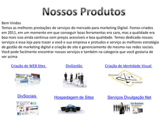 Bem Vindos
Temos as melhores prestações de serviços do mercado para marketing Digital. Fomos criados
em 2011, em um momento em que conseguir boas ferramentas era caro, mas a qualidade era
boa mais isso ainda continua com preços acessíveis e boa qualidade. Temos dedicado nossos
serviços e essa loja para trazer a você e sua empresa e protudos e serviço as melhores estratégia
de gestão de marketing digital e criação de site e gerenciamento do mesmo nas redes sociais.
Você pode facilmente encontrar nossos serviços e também na categoria que você gostaria de
ver acima

     Criação de WEB Sites              DivGestão               Criação de Identidade Visual




         DivSociais             Hospedagem de Sites              Serviços Divulgação Net
 
