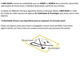 A H&H Ateliê e ciente da credibilidade que um NOME ou MARCA deva transmitir, desenvolve
cada projeto de forma única e individual destacando o perfil de seus clientes.

Fundada em 2004 por Henrique Agostinho Silvério e Henrique Morbi, aH&H Ateliê é o setor
de criação de mídia impressa da agência iD. Publicidade & Tecnologia, que possui como único
objetivo:

"A Identidade Visual e sua importância para as empresas no mercado atual”.

Clique nos tópicos acima para iniciar a navegação e acesse nosso portfólio. Caso tenha
alguma dúvida, por favor, entre em contato conosco para que possamos lhe auxiliar.
 