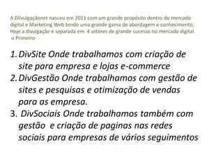 A Dilvulgaçãonet nasceu em 2011 com um grande propósito dentro do mercado
digital e Marketing Web tendo uma grande gama de abordagem e conhecimento,
Hoje a divulgação e separada em 4 setores de grande sucesso no mercado digital.
o Primeiro


1.DivSite Onde trabalhamos com criação de
  site para empresa e lojas e-commerce
2.DivGestão Onde trabalhamos com gestão de
  sites e pesquisas e otimização de vendas
  para as empresa.
3. DivSociais Onde trabalhamos também com
  gestão e criação de paginas nas redes
  sociais para empresas de vários seguimentos
 
