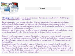 DivSite




A Divulgaçãonet se preocupa com os negócios de seus clientes e, por isso, desenvolve Web Sites que
trazem resultados tangíveis e mensuráveis.
Queremos que você e sua empresa sejam bem vistos por seus clientes, fornecedores e parceiros em
qualquer lugar. Trabalhamos para que sua marca seja valorizada através de um layout arrojado e
inovador, usando as mais recentes tecnologias e conceitos, unindo a inovação tecnológica ao aumento de
produtividade na medida de sua necessidade.
A imagem virtual de sua empresa é uma forma bastante eficaz de propaganda e afirmação da sua marca
no mundo digital, onde você é visto, recebe, atende, vende e se relaciona com o mundo.

Buscando o melhor desenvolver para seus clientes sites e e-commerce para ser colocada no mercado
para garantir sua total segurança no mundo digital, com Padrão de qualidade de seu negócio buscando o
que e de melhor para seus clientes, assim a Dilvulgaçãonet criar portais e web sites para sua empresa,
site Social, Blog.
Nosso atendimento é diferente de tudo o que você já viu. Vamos ao nosso cliente onde ele estiver e
desenvolvemos ali, na hora, em sua frente, um briefing detalhado do website a ser desenvolvido, com
layout totalmente exclusivo, sem compromisso. Como isso funciona? Entre em contato conosco e você
vai se surpreender. DivSite é desenvolvido numa plataforma que a gente desenvolveu especialmente para
os nossos clientes, com as tecnologias mais avançadas.
 
