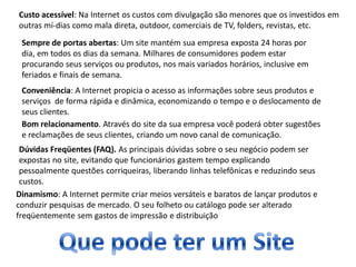 Custo acessível: Na Internet os custos com divulgação são menores que os investidos em
outras mí-dias como mala direta, outdoor, comerciais de TV, folders, revistas, etc.
 Sempre de portas abertas: Um site mantém sua empresa exposta 24 horas por
 dia, em todos os dias da semana. Milhares de consumidores podem estar
 procurando seus serviços ou produtos, nos mais variados horários, inclusive em
 feriados e finais de semana.
 Conveniência: A Internet propicia o acesso as informações sobre seus produtos e
 serviços de forma rápida e dinâmica, economizando o tempo e o deslocamento de
 seus clientes.
 Bom relacionamento. Através do site da sua empresa você poderá obter sugestões
 e reclamações de seus clientes, criando um novo canal de comunicação.
 Dúvidas Freqüentes (FAQ). As principais dúvidas sobre o seu negócio podem ser
 expostas no site, evitando que funcionários gastem tempo explicando
 pessoalmente questões corriqueiras, liberando linhas telefônicas e reduzindo seus
 custos.
Dinamismo: A Internet permite criar meios versáteis e baratos de lançar produtos e
conduzir pesquisas de mercado. O seu folheto ou catálogo pode ser alterado
freqüentemente sem gastos de impressão e distribuição
 