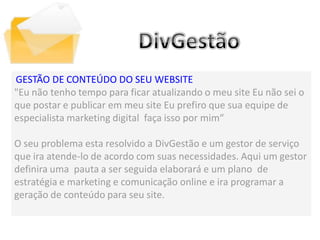 GESTÃO DE CONTEÚDO DO SEU WEBSITE
"Eu não tenho tempo para ficar atualizando o meu site Eu não sei o
que postar e publicar em meu site Eu prefiro que sua equipe de
especialista marketing digital faça isso por mim“
          DivGestão


O seu problema esta resolvido a DivGestão e um gestor de serviço
que ira atende-lo de acordo com suas necessidades. Aqui um gestor
definira uma pauta a ser seguida elaborará e um plano de
estratégia e marketing e comunicação online e ira programar a
geração de conteúdo para seu site.
 