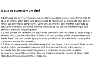 O que eu quero com um site?

1.1. Um web site deve servir para complementar seu negócio. deve ser uma ferramenta de
apoio as vendas, assim como uma apresentação do negocio em si, mostrando seus pontos
fortes, Seu diferenciais competitivos. Como uma boa vitrine, deve mostrar os produto ou
serviço de uma forma que cative e chame a atenção do seu publico, mostrando que está
prontos a atende-lo naquele quesito.
1.2. Tem que ser um vendedor, ser capaz de se comunicar com seu cliente ou mostrar logo a
primeira vista o que seu cliente busca. Deve fazer com que este queira comprar o que você
vende. Deve fazer com que ele ligue para você, que visite seu estabelecimento, que queira
consumir o seu produto ou serviço.
1.3. Deve ser uma extensão natural do seu negócio, ter “a cara da sua empresa”. Deve possuir
detalhes únicos que caracterizem o que você é e o que você faz. Ao visitar seu site, o
internauta deve ter uma experiência próxima e melhorada do que seria ele visitar
pessoalmente seu estabelecimento. Todas as prováveis perguntas que ele já devem estar
Fazendo, assim como suas melhores respostas.
 