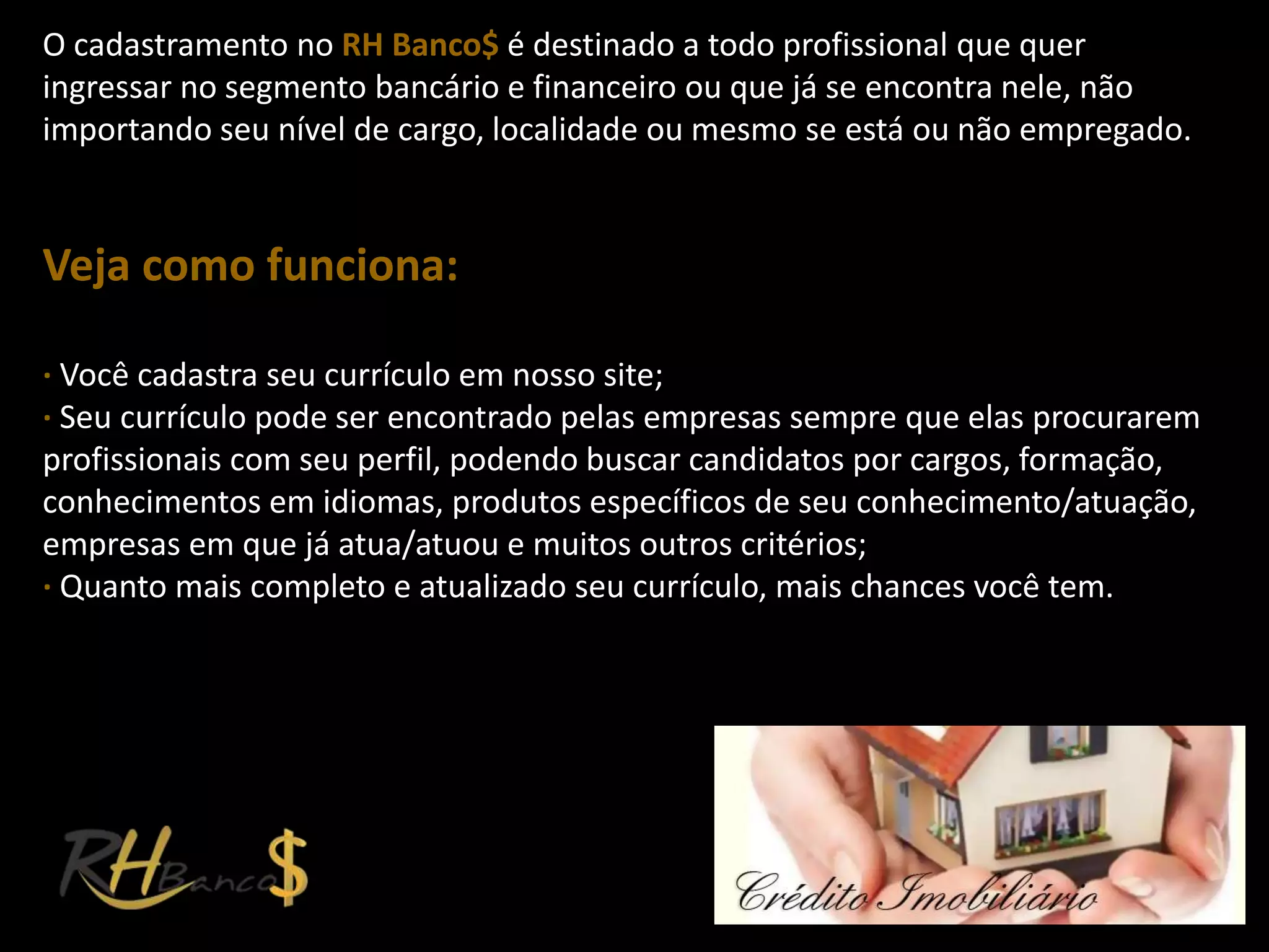 O cadastramento no RH Banco$ é destinado a todo profissional que quer
ingressar no segmento bancário e financeiro ou que já se encontra nele, não
importando seu nível de cargo, localidade ou mesmo se está ou não empregado.


Veja como funciona:

∙ Você cadastra seu currículo em nosso site;
∙ Seu currículo pode ser encontrado pelas empresas sempre que elas procurarem
profissionais com seu perfil, podendo buscar candidatos por cargos, formação,
conhecimentos em idiomas, produtos específicos de seu conhecimento/atuação,
empresas em que já atua/atuou e muitos outros critérios;
∙ Quanto mais completo e atualizado seu currículo, mais chances você tem.
 