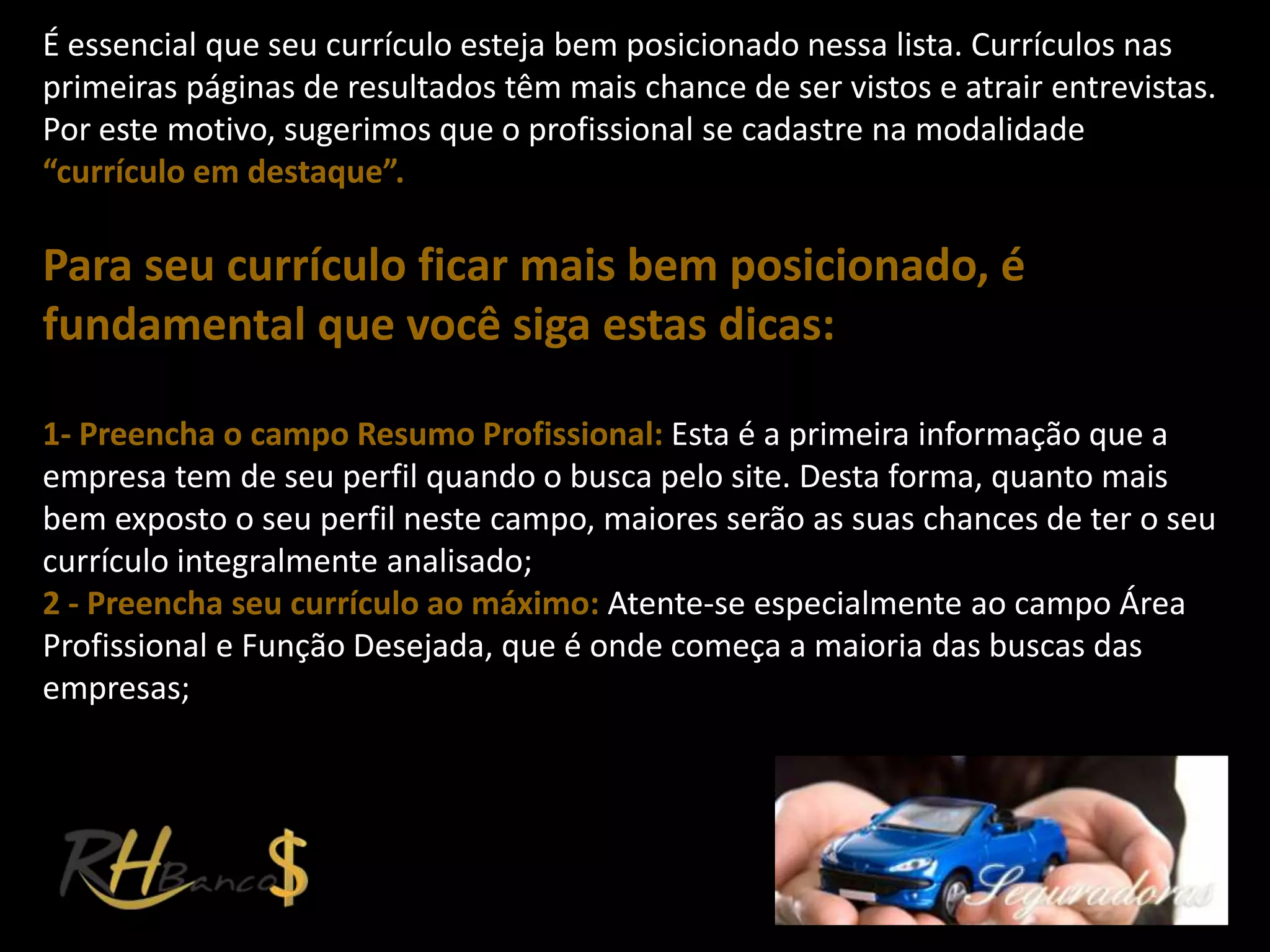 É essencial que seu currículo esteja bem posicionado nessa lista. Currículos nas
primeiras páginas de resultados têm mais chance de ser vistos e atrair entrevistas.
Por este motivo, sugerimos que o profissional se cadastre na modalidade
“currículo em destaque”.

Para seu currículo ficar mais bem posicionado, é
fundamental que você siga estas dicas:

1- Preencha o campo Resumo Profissional: Esta é a primeira informação que a
empresa tem de seu perfil quando o busca pelo site. Desta forma, quanto mais
bem exposto o seu perfil neste campo, maiores serão as suas chances de ter o seu
currículo integralmente analisado;
2 - Preencha seu currículo ao máximo: Atente-se especialmente ao campo Área
Profissional e Função Desejada, que é onde começa a maioria das buscas das
empresas;
 