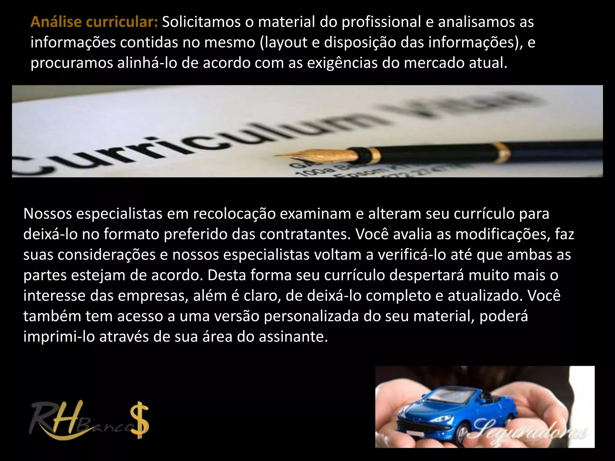 Análise curricular: Solicitamos o material do profissional e analisamos as
 informações contidas no mesmo (layout e disposição das informações), e
 procuramos alinhá-lo de acordo com as exigências do mercado atual.




Nossos especialistas em recolocação examinam e alteram seu currículo para
deixá-lo no formato preferido das contratantes. Você avalia as modificações, faz
suas considerações e nossos especialistas voltam a verificá-lo até que ambas as
partes estejam de acordo. Desta forma seu currículo despertará muito mais o
interesse das empresas, além é claro, de deixá-lo completo e atualizado. Você
também tem acesso a uma versão personalizada do seu material, poderá
imprimi-lo através de sua área do assinante.
 