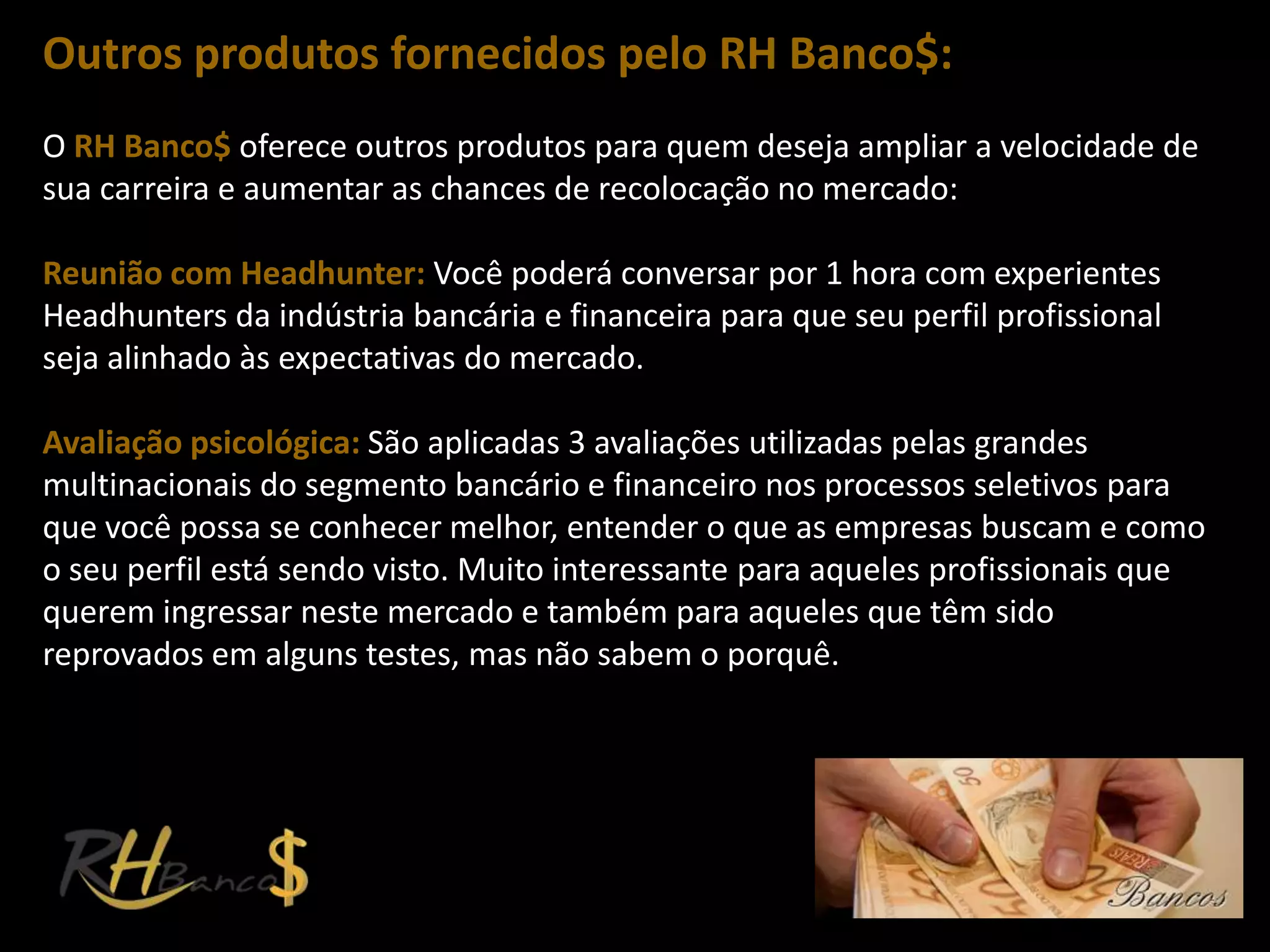 Outros produtos fornecidos pelo RH Banco$:
O RH Banco$ oferece outros produtos para quem deseja ampliar a velocidade de
sua carreira e aumentar as chances de recolocação no mercado:

Reunião com Headhunter: Você poderá conversar por 1 hora com experientes
Headhunters da indústria bancária e financeira para que seu perfil profissional
seja alinhado às expectativas do mercado.

Avaliação psicológica: São aplicadas 3 avaliações utilizadas pelas grandes
multinacionais do segmento bancário e financeiro nos processos seletivos para
que você possa se conhecer melhor, entender o que as empresas buscam e como
o seu perfil está sendo visto. Muito interessante para aqueles profissionais que
querem ingressar neste mercado e também para aqueles que têm sido
reprovados em alguns testes, mas não sabem o porquê.
 