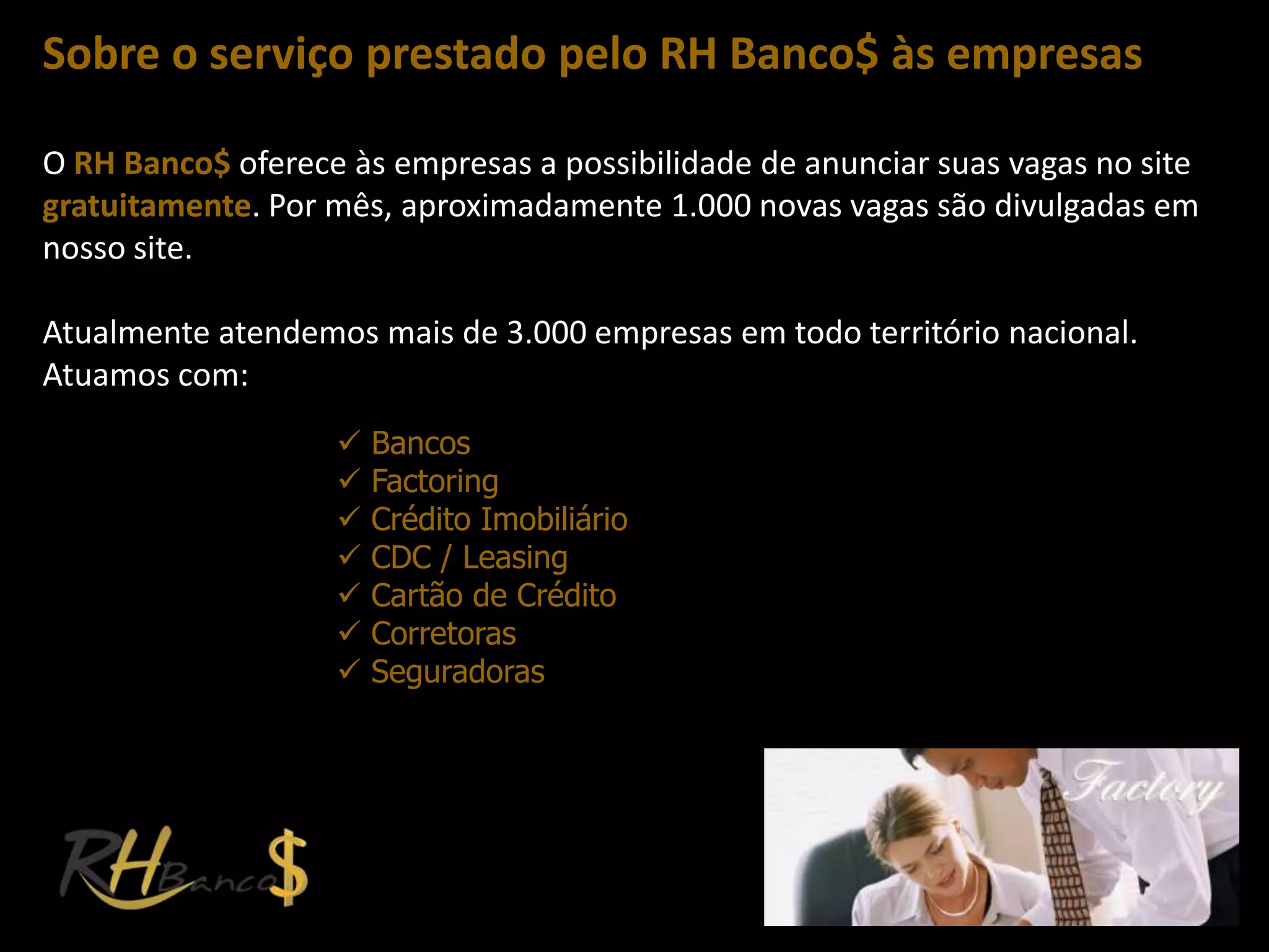 Sobre o serviço prestado pelo RH Banco$ às empresas

O RH Banco$ oferece às empresas a possibilidade de anunciar suas vagas no site
gratuitamente. Por mês, aproximadamente 1.000 novas vagas são divulgadas em
nosso site.

Atualmente atendemos mais de 3.000 empresas em todo território nacional.
Atuamos com:
                      Bancos
                      Factoring
                      Crédito Imobiliário
                      CDC / Leasing
                      Cartão de Crédito
                      Corretoras
                      Seguradoras
 