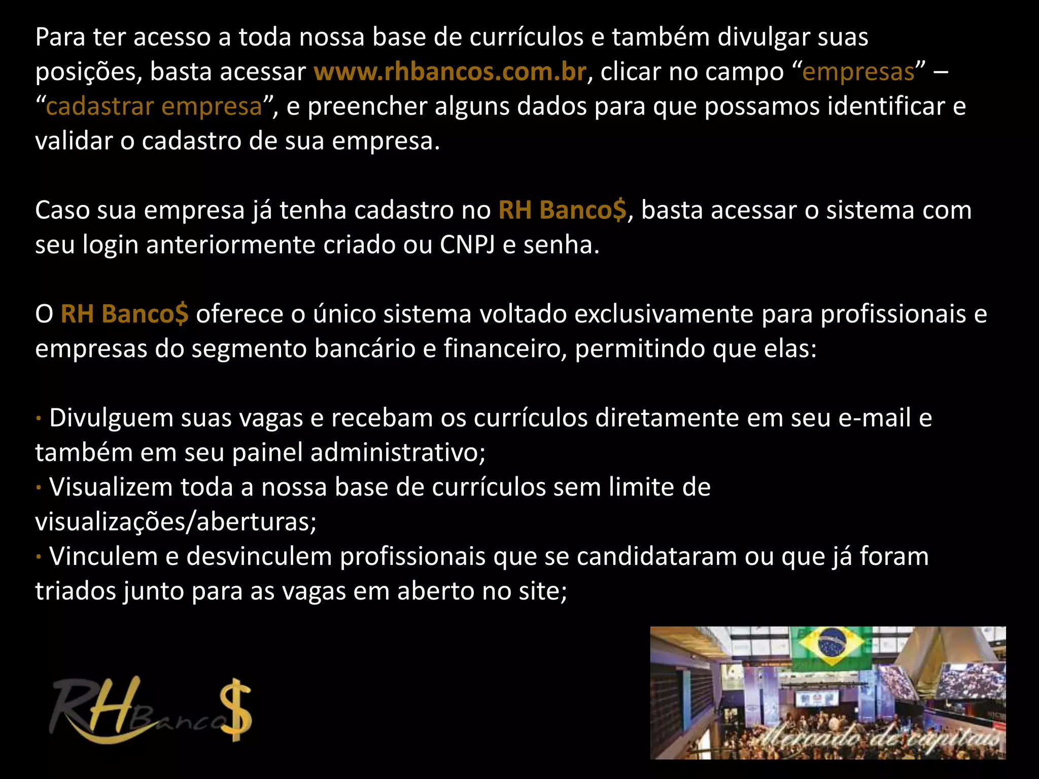 Para ter acesso a toda nossa base de currículos e também divulgar suas
posições, basta acessar www.rhbancos.com.br, clicar no campo “empresas” –
“cadastrar empresa”, e preencher alguns dados para que possamos identificar e
validar o cadastro de sua empresa.

Caso sua empresa já tenha cadastro no RH Banco$, basta acessar o sistema com
seu login anteriormente criado ou CNPJ e senha.

O RH Banco$ oferece o único sistema voltado exclusivamente para profissionais e
empresas do segmento bancário e financeiro, permitindo que elas:

∙ Divulguem suas vagas e recebam os currículos diretamente em seu e-mail e
também em seu painel administrativo;
∙ Visualizem toda a nossa base de currículos sem limite de
visualizações/aberturas;
∙ Vinculem e desvinculem profissionais que se candidataram ou que já foram
triados junto para as vagas em aberto no site;
 