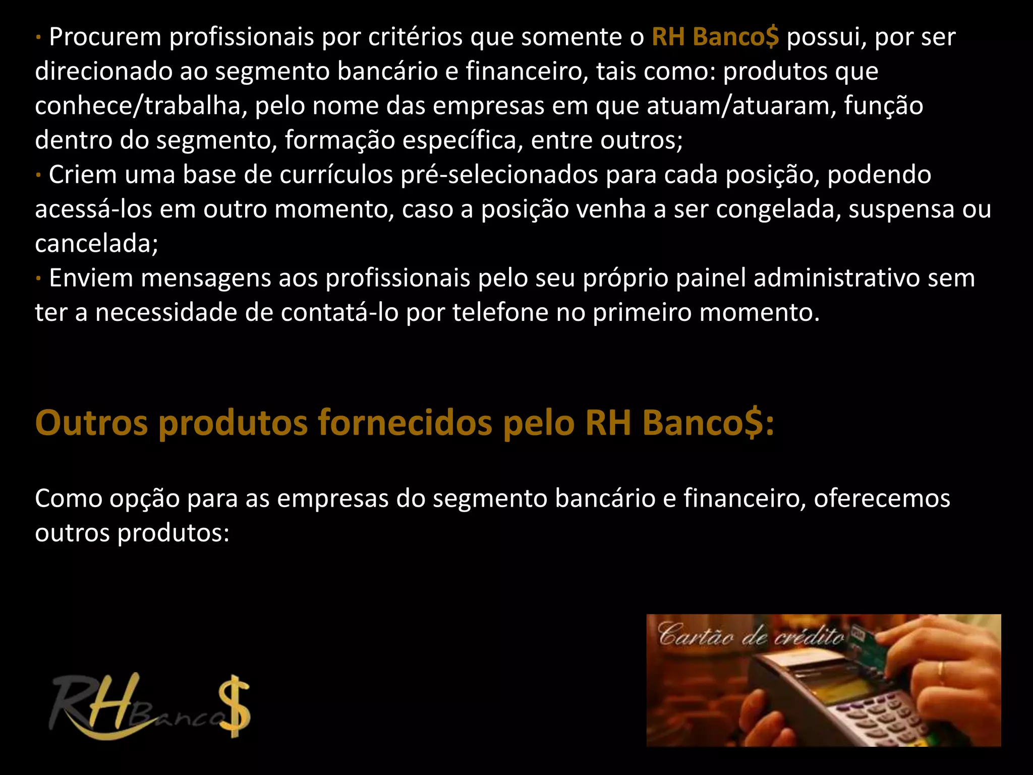 ∙ Procurem profissionais por critérios que somente o RH Banco$ possui, por ser
direcionado ao segmento bancário e financeiro, tais como: produtos que
conhece/trabalha, pelo nome das empresas em que atuam/atuaram, função
dentro do segmento, formação específica, entre outros;
∙ Criem uma base de currículos pré-selecionados para cada posição, podendo
acessá-los em outro momento, caso a posição venha a ser congelada, suspensa ou
cancelada;
∙ Enviem mensagens aos profissionais pelo seu próprio painel administrativo sem
ter a necessidade de contatá-lo por telefone no primeiro momento.


Outros produtos fornecidos pelo RH Banco$:
Como opção para as empresas do segmento bancário e financeiro, oferecemos
outros produtos:
 