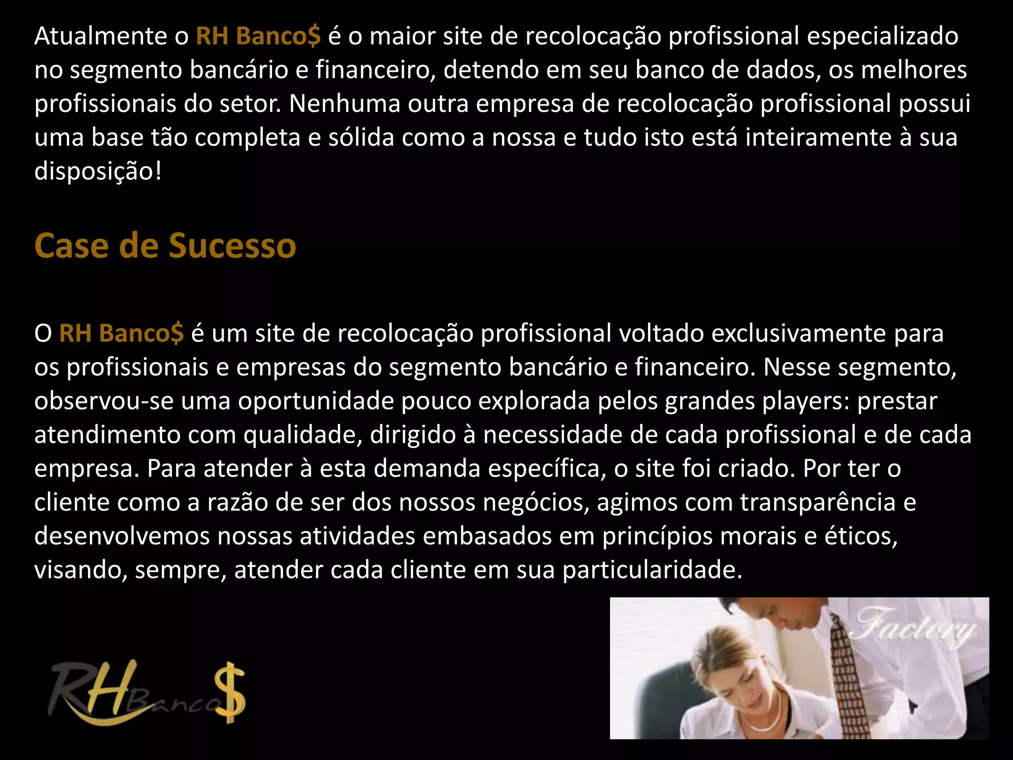 Atualmente o RH Banco$ é o maior site de recolocação profissional especializado
no segmento bancário e financeiro, detendo em seu banco de dados, os melhores
profissionais do setor. Nenhuma outra empresa de recolocação profissional possui
uma base tão completa e sólida como a nossa e tudo isto está inteiramente à sua
disposição!

Case de Sucesso

O RH Banco$ é um site de recolocação profissional voltado exclusivamente para
os profissionais e empresas do segmento bancário e financeiro. Nesse segmento,
observou-se uma oportunidade pouco explorada pelos grandes players: prestar
atendimento com qualidade, dirigido à necessidade de cada profissional e de cada
empresa. Para atender à esta demanda específica, o site foi criado. Por ter o
cliente como a razão de ser dos nossos negócios, agimos com transparência e
desenvolvemos nossas atividades embasados em princípios morais e éticos,
visando, sempre, atender cada cliente em sua particularidade.
 