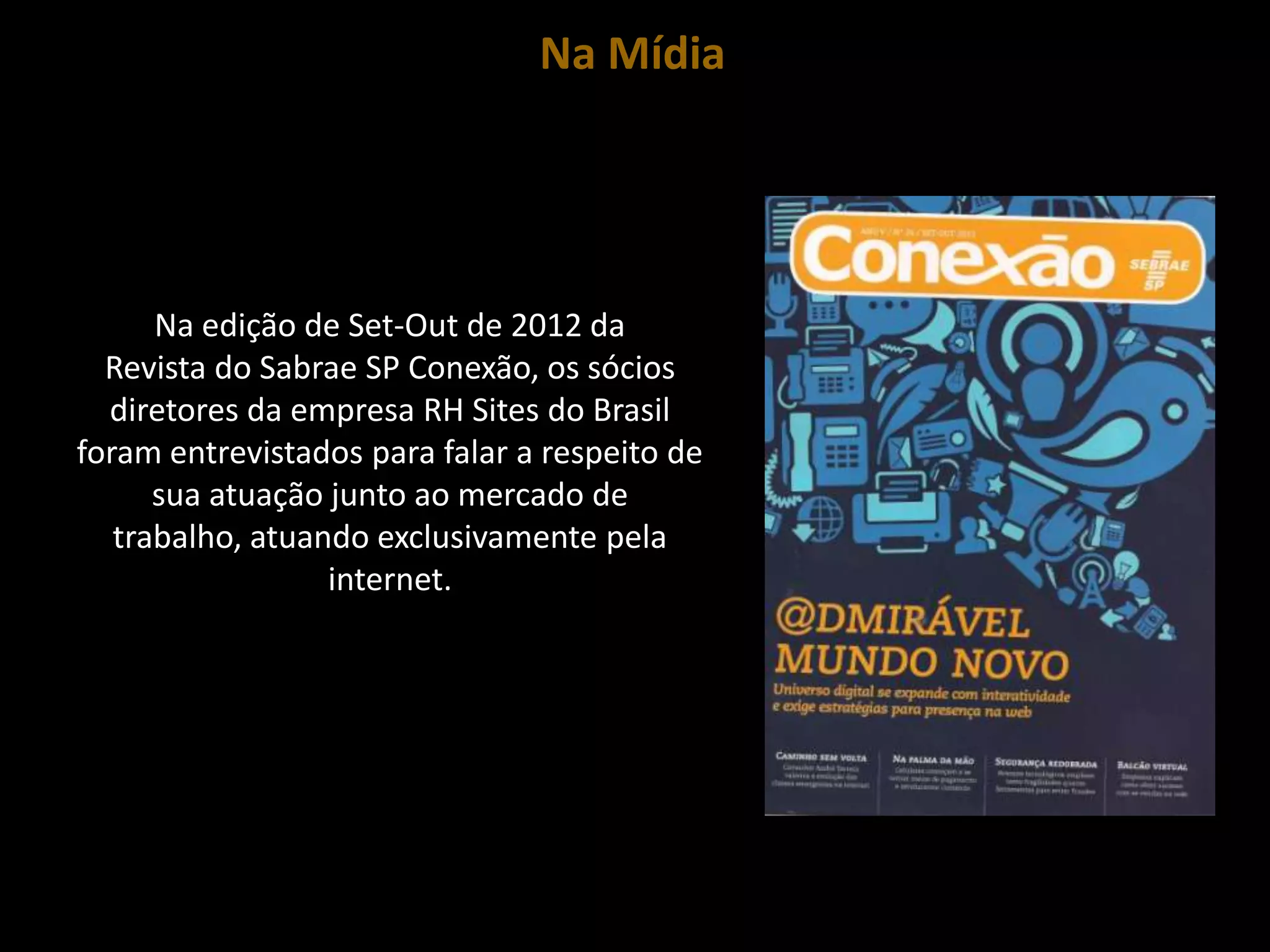 Na Mídia




      Na edição de Set-Out de 2012 da
  Revista do Sabrae SP Conexão, os sócios
  diretores da empresa RH Sites do Brasil
foram entrevistados para falar a respeito de
      sua atuação junto ao mercado de
   trabalho, atuando exclusivamente pela
                  internet.
 