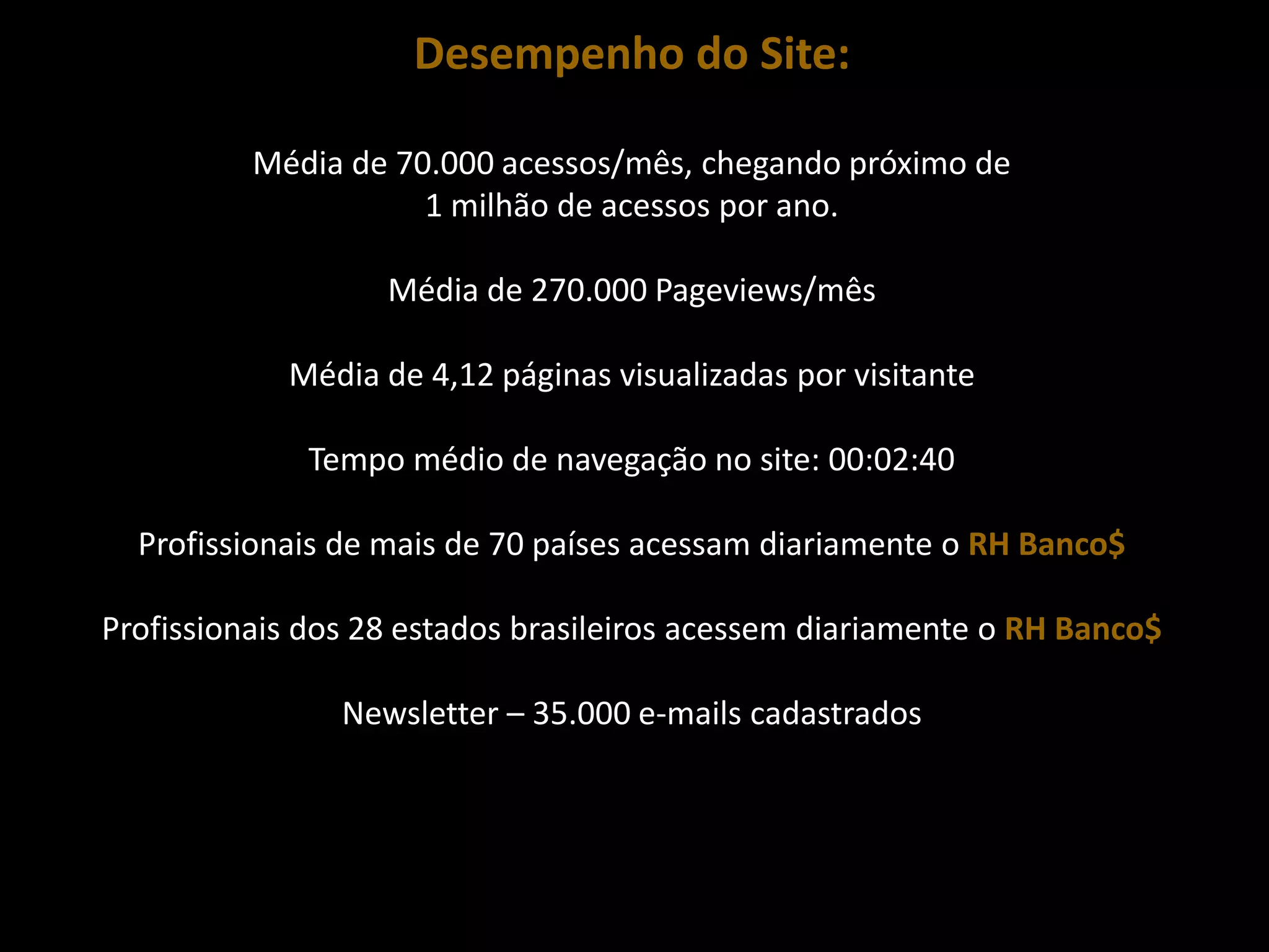 Desempenho do Site:

          Média de 70.000 acessos/mês, chegando próximo de
                     1 milhão de acessos por ano.

                   Média de 270.000 Pageviews/mês

            Média de 4,12 páginas visualizadas por visitante

              Tempo médio de navegação no site: 00:02:40

  Profissionais de mais de 70 países acessam diariamente o RH Banco$

Profissionais dos 28 estados brasileiros acessem diariamente o RH Banco$

                Newsletter – 35.000 e-mails cadastrados
 
