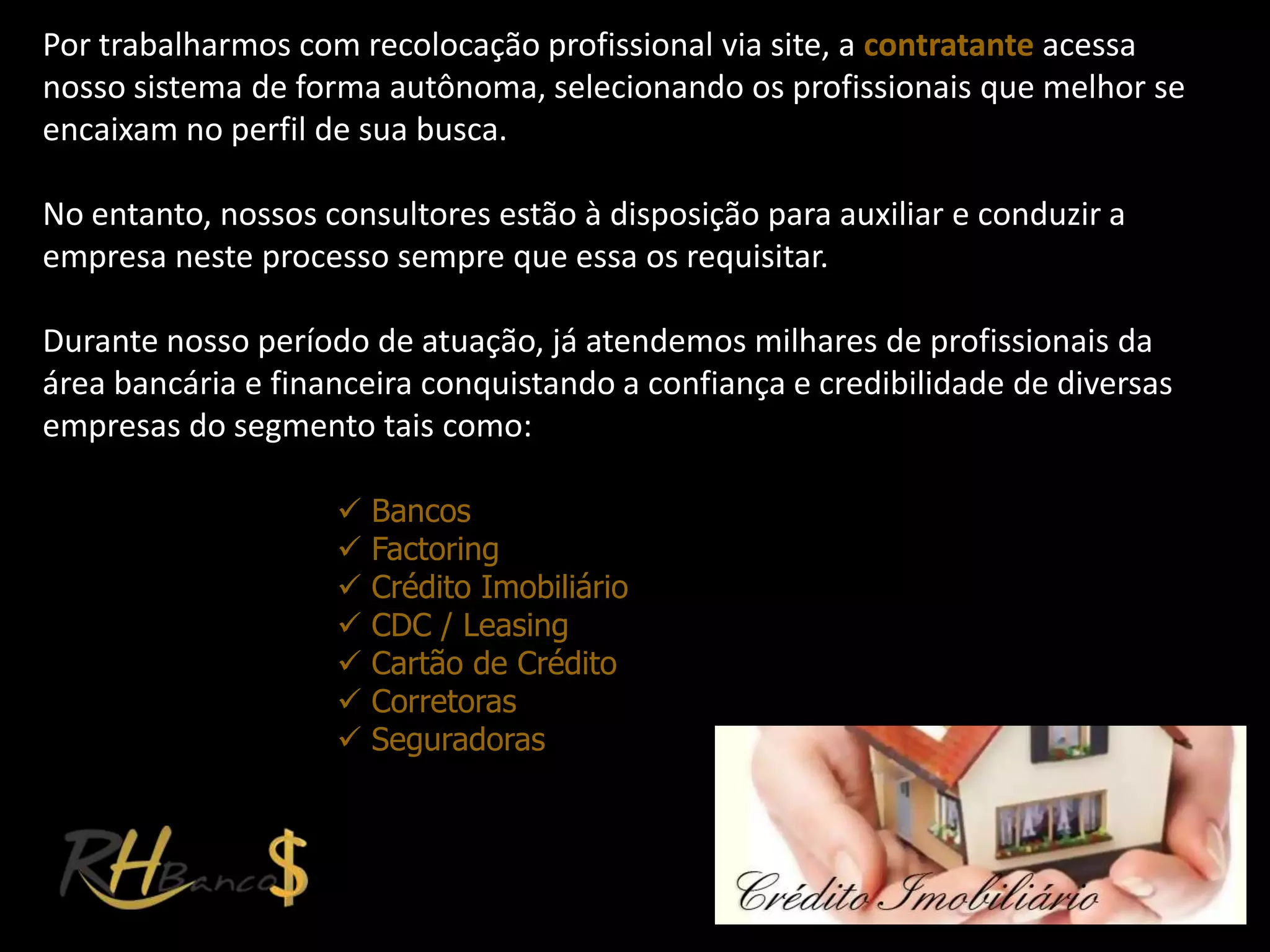 Por trabalharmos com recolocação profissional via site, a contratante acessa
nosso sistema de forma autônoma, selecionando os profissionais que melhor se
encaixam no perfil de sua busca.

No entanto, nossos consultores estão à disposição para auxiliar e conduzir a
empresa neste processo sempre que essa os requisitar.

Durante nosso período de atuação, já atendemos milhares de profissionais da
área bancária e financeira conquistando a confiança e credibilidade de diversas
empresas do segmento tais como:

                       Bancos
                       Factoring
                       Crédito Imobiliário
                       CDC / Leasing
                       Cartão de Crédito
                       Corretoras
                       Seguradoras
 