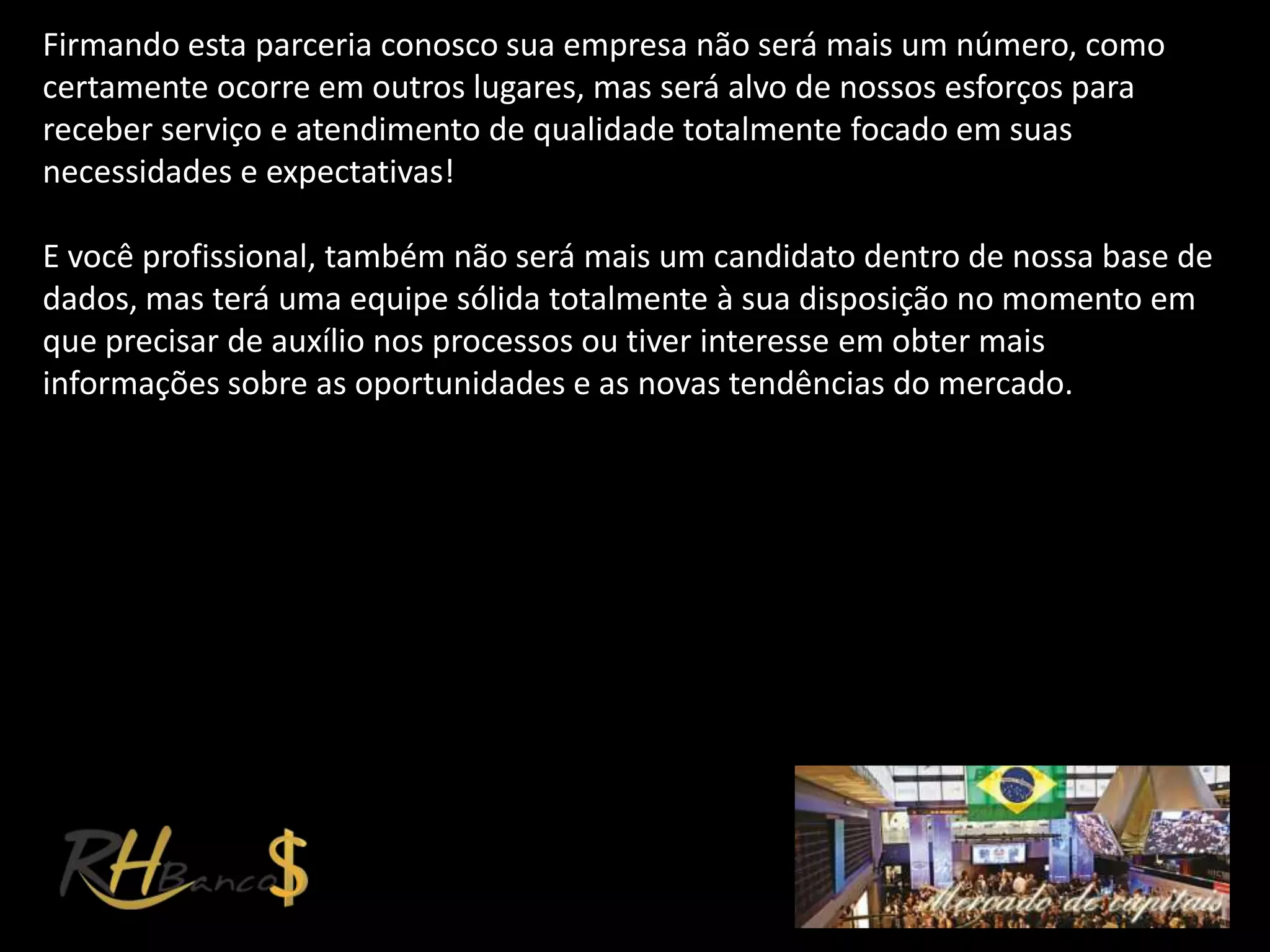 Firmando esta parceria conosco sua empresa não será mais um número, como
certamente ocorre em outros lugares, mas será alvo de nossos esforços para
receber serviço e atendimento de qualidade totalmente focado em suas
necessidades e expectativas!

E você profissional, também não será mais um candidato dentro de nossa base de
dados, mas terá uma equipe sólida totalmente à sua disposição no momento em
que precisar de auxílio nos processos ou tiver interesse em obter mais
informações sobre as oportunidades e as novas tendências do mercado.
 