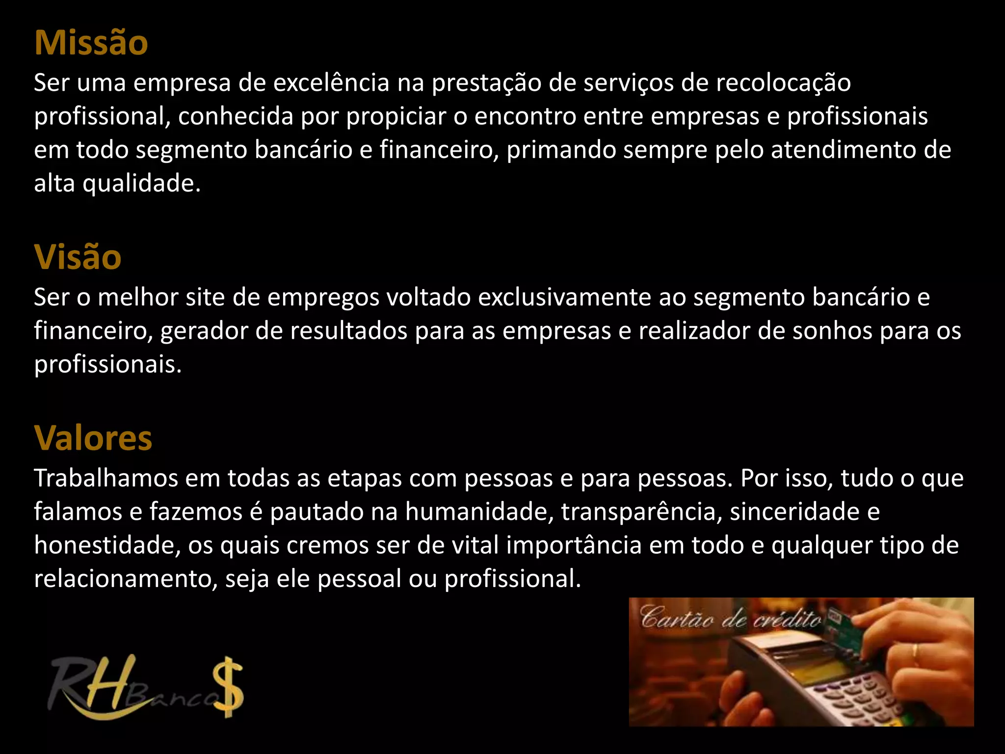 Missão
Ser uma empresa de excelência na prestação de serviços de recolocação
profissional, conhecida por propiciar o encontro entre empresas e profissionais
em todo segmento bancário e financeiro, primando sempre pelo atendimento de
alta qualidade.

Visão
Ser o melhor site de empregos voltado exclusivamente ao segmento bancário e
financeiro, gerador de resultados para as empresas e realizador de sonhos para os
profissionais.

Valores
Trabalhamos em todas as etapas com pessoas e para pessoas. Por isso, tudo o que
falamos e fazemos é pautado na humanidade, transparência, sinceridade e
honestidade, os quais cremos ser de vital importância em todo e qualquer tipo de
relacionamento, seja ele pessoal ou profissional.
 