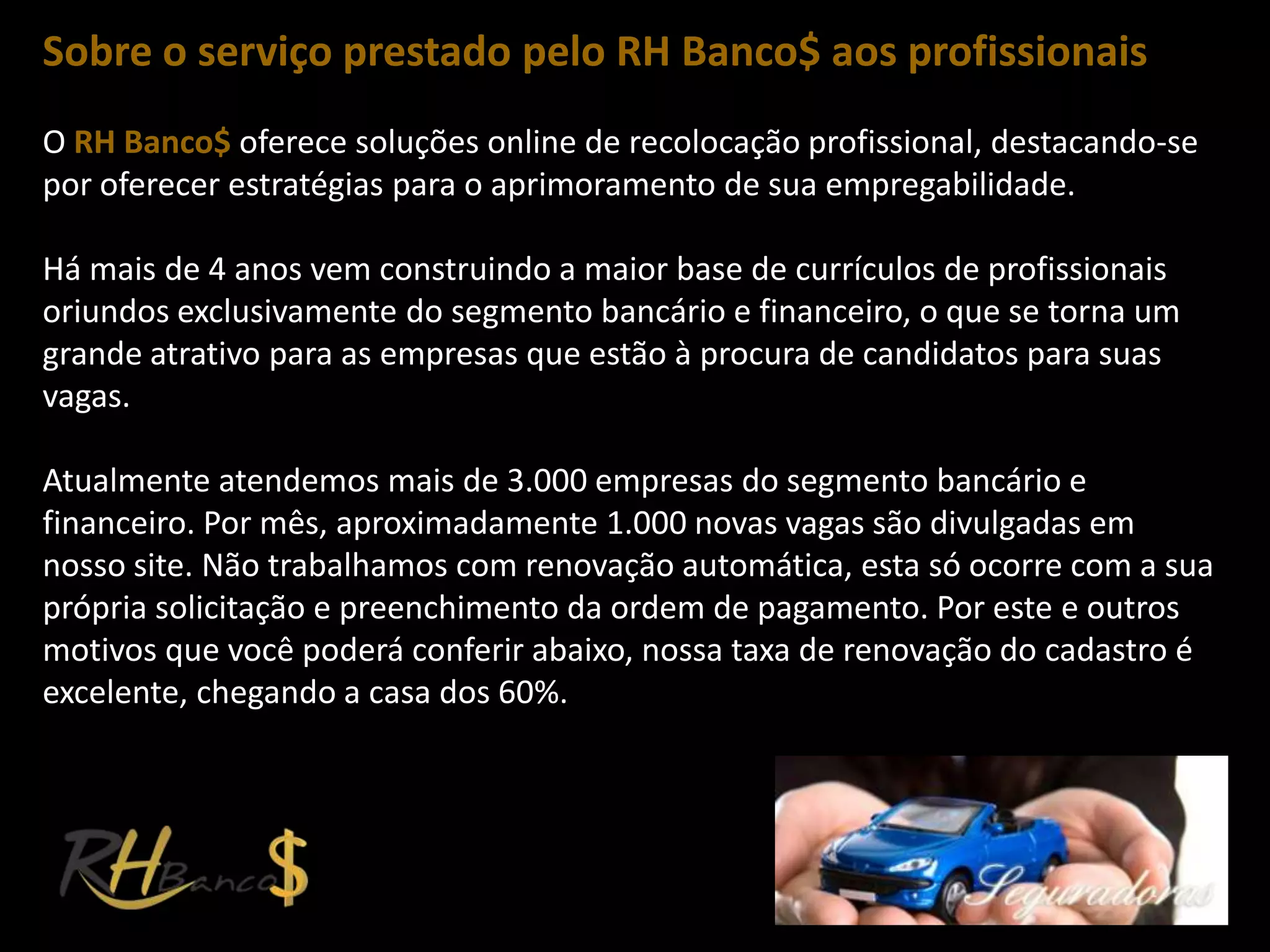 Sobre o serviço prestado pelo RH Banco$ aos profissionais
O RH Banco$ oferece soluções online de recolocação profissional, destacando-se
por oferecer estratégias para o aprimoramento de sua empregabilidade.

Há mais de 4 anos vem construindo a maior base de currículos de profissionais
oriundos exclusivamente do segmento bancário e financeiro, o que se torna um
grande atrativo para as empresas que estão à procura de candidatos para suas
vagas.

Atualmente atendemos mais de 3.000 empresas do segmento bancário e
financeiro. Por mês, aproximadamente 1.000 novas vagas são divulgadas em
nosso site. Não trabalhamos com renovação automática, esta só ocorre com a sua
própria solicitação e preenchimento da ordem de pagamento. Por este e outros
motivos que você poderá conferir abaixo, nossa taxa de renovação do cadastro é
excelente, chegando a casa dos 60%.
 
