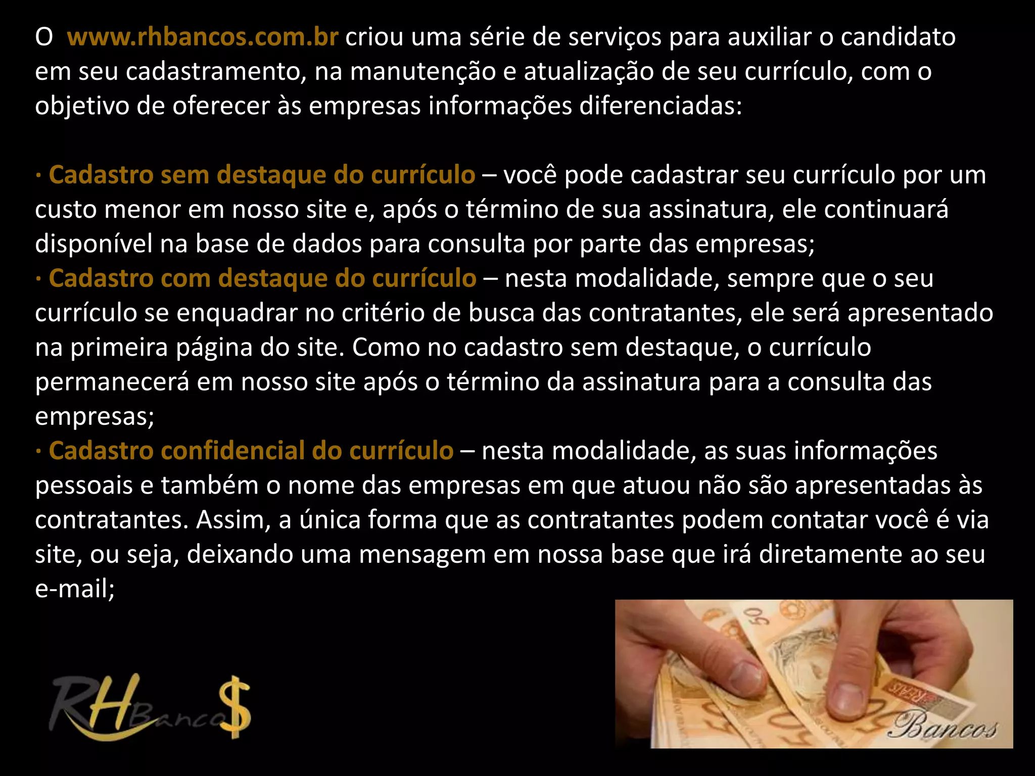 O www.rhbancos.com.br criou uma série de serviços para auxiliar o candidato
em seu cadastramento, na manutenção e atualização de seu currículo, com o
objetivo de oferecer às empresas informações diferenciadas:

∙ Cadastro sem destaque do currículo – você pode cadastrar seu currículo por um
custo menor em nosso site e, após o término de sua assinatura, ele continuará
disponível na base de dados para consulta por parte das empresas;
∙ Cadastro com destaque do currículo – nesta modalidade, sempre que o seu
currículo se enquadrar no critério de busca das contratantes, ele será apresentado
na primeira página do site. Como no cadastro sem destaque, o currículo
permanecerá em nosso site após o término da assinatura para a consulta das
empresas;
∙ Cadastro confidencial do currículo – nesta modalidade, as suas informações
pessoais e também o nome das empresas em que atuou não são apresentadas às
contratantes. Assim, a única forma que as contratantes podem contatar você é via
site, ou seja, deixando uma mensagem em nossa base que irá diretamente ao seu
e-mail;
 