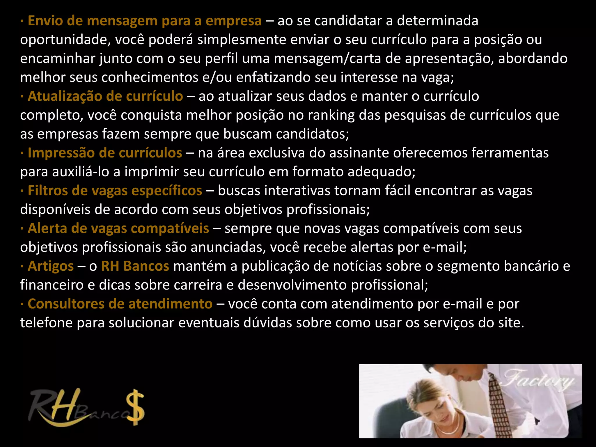 ∙ Envio de mensagem para a empresa – ao se candidatar a determinada
oportunidade, você poderá simplesmente enviar o seu currículo para a posição ou
encaminhar junto com o seu perfil uma mensagem/carta de apresentação, abordando
melhor seus conhecimentos e/ou enfatizando seu interesse na vaga;
∙ Atualização de currículo – ao atualizar seus dados e manter o currículo
completo, você conquista melhor posição no ranking das pesquisas de currículos que
as empresas fazem sempre que buscam candidatos;
∙ Impressão de currículos – na área exclusiva do assinante oferecemos ferramentas
para auxiliá-lo a imprimir seu currículo em formato adequado;
∙ Filtros de vagas específicos – buscas interativas tornam fácil encontrar as vagas
disponíveis de acordo com seus objetivos profissionais;
∙ Alerta de vagas compatíveis – sempre que novas vagas compatíveis com seus
objetivos profissionais são anunciadas, você recebe alertas por e-mail;
∙ Artigos – o RH Bancos mantém a publicação de notícias sobre o segmento bancário e
financeiro e dicas sobre carreira e desenvolvimento profissional;
∙ Consultores de atendimento – você conta com atendimento por e-mail e por
telefone para solucionar eventuais dúvidas sobre como usar os serviços do site.
 