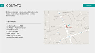 29 CONTATO RHeads 
Entre em contato e conheça detalhadamente 
nossa metodologia de trabalho e nossas 
ferramentas. 
ENDEREÇO 
Av. Carlos Gomes, 700 
8o. Andar • Platinum Tower 
Bairro Boa Vista 
CEP 90.480-000 
Porto Alegre • RS 
Fone (51) 2139.5974 
contato@rheads.com.br 
 