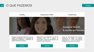 2 O QUE FAZEMOS RHeads 
Hunting Assessment / DISC Outsourcing 
Processo de Executive Search que tem com 
objetivo a identificação e o recrutamento de 
profissionais qualificados e adequados ao 
perfil de cargos das empresas 
Mapeamento de Competências com uso da 
Ferramenta DISC, com o objetivo do 
entendimento do perfil comportamental e de 
competência de profissionais. 
Serviço de administração dos processos 
corporativos de gestão de pessoas, 
proporcionando o melhor gerenciamento 
estratégico de seus recursos humanos 
SaibaMais SaibaMais SaibaMais 
 