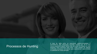 Processos de Hunting 
A taxa de falha entre os executivos recém-contratados é 
incrivelmente alta. Pesquisas recentes indicam que 40 % dos 
novos executivos falham dentro dos primeiros 18 meses na nova 
empresa. Para minimizar esse risco, nosso modelo de seleção 
contempla processos inovadores que proporcionam assertividade 
e qualidade em nossa atuação. 
 