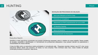 24 HUNTING 
Apoio para Definição do Perfil do Cargo 
Entrevista por Competência 
Mapeamento de Perfil Comportamental com uso do DISC 
On Boarding Coaching 
Banco de Executivos 
Acompanhamento de Desempenho 
RHeads 
INOVAÇÃO EM PROCESSOS DE SELEÇÃO 
Executive Search 
Identificar e atrair executivos conscientes que possam transformar empresas, este é o objetivo do nosso trabalho. Nosso modelo 
de atuação, possibilita a identificação e o recrutamento de profissionais adequados e que possam atender às expectativas e 
necessidades de nossos clientes. 
A taxa de falha entre os executivos recém-contratados é incrivelmente alta . Pesquisas recentes indicam que 40 % dos novos 
executivos falham dentro dos primeiros 18 meses na nova empresa. Para minimizar esse risco, nosso modelo de seleção 
contempla processos inovadores. Veja acima. 
 