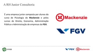 A RH Junior Consultoria
É uma empresa junior composta por alunos do
curso de Psicologia do Mackenzie e pelos
cursos de Direito, Economia, Administração
Pública e Administração de empresas da FGV.
 
