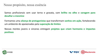 Nosso propósito, nossa essência
Somos profissionais sem usar terno e gravata, com brilho no olho e coragem para
desafiar a mesmice
Formamos uma aliança de protagonistas que transformam sonhos em ação, fortalecendo
um ambiente de apaixonados pela superação de limites
Nossas mentes jovens e sinceras entregam projetos que criam harmonia e impactos
positivos
 