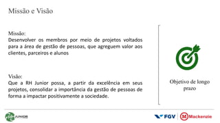 Missão e Visão
Missão:
Desenvolver os membros por meio de projetos voltados
para a área de gestão de pessoas, que agreguem valor aos
clientes, parceiros e alunos
Visão:
Que a RH Junior possa, a partir da excelência em seus
projetos, consolidar a importância da gestão de pessoas de
forma a impactar positivamente a sociedade.
Objetivo de longo
prazo
 