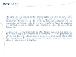 Aviso Legal



 Esta apresentação poderá conter considerações referentes as perspectivas
  futuras do negócio, estimativas de resultados operacionais e financeiros, e as
  perspectivas de crescimento da arteris, baseando-se exclusivamente nas
  expectativas da Administração da arteris em relação ao futuro do negócio e
  seu contínuo acesso a capitais para financiar o plano de negócios da
  Companhia.

 Tais considerações futuras poderão ser afetadas por mudanças nas condições
  de mercado, regras governamentais, desempenho do setor, programas de
  privatização de novas rodovias, cenário econômico, entre outros fatores, além
  dos riscos apresentados nos documentos de divulgação arquivados pela arteris,
  sujeitos a mudanças sem aviso prévio.
 