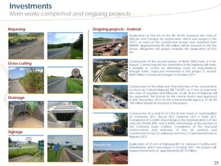 Investments
Main works completed and ongoing projects

Repaving                         Ongoing projects - Federal
                                                    Duplication of 59.6 km of the BR 101/RJ between the cities of
                                                    Macaé and Campos de Goytacazes, which was begun in the
                                                    3Q11, as soon as the construction license was obtained from
                                                    IBAMA. Approximately R$ 200 million will be invested in this first
                                                    phase. Altogether the project includes the duplication of176.6
                                                    km
                                 Fluminense
                Before   After
                                 Fernão Dias        Construction of the second phase of Betim (MG) belt, a 9 km
Grass cutting                                       bypass. Connecting the two extremities of the highway will make
                                                    it possible to create an alternative route for long-distance
                                                    through traffic. Expected investment in the project is around
                                                    R$40 million. Construction began in October 2011.



                                                    Construction of the initial and final stretches of the second lane
                                 Régis              on Serra do Cafezal Highway (BR 116/SP), on 11 km of road near
                Before   After                      the cities of Juquitiba and Miracatu. In all, 30 km of highway will
                                                    be expanded. The license for the central stretch was approved
Drainage                                            in late December 2012 by the environmental agency. In all, R$
                                                    700 million should be invested in this project.


                                                    Construction of a total of 12.2 km of side streets in municipalities
                                                    of Camburiú (SC), Tijucas (SC), Itapema (SC) e Itajaí (SC).
                                                    Completion of a traffic interchange in the industrial district of São
                                                    José dos Pinhais (PR), and a traffic interchange at the junction of
                Before   After                      the Contorno Leste Curitiba. Completion of the structural
                                                    reinforcement and extension of two (2) viaducts and
Signage                          Litoral Sul        construction of two (2) walkways and one (1) operational base in
                                                    Biguaçu (SC).

                                 Planalto Sul       Duplication of 25 km of Highway BR-116, between Curitiba and
                                                    Mandirituba, which was begun in October 2011. The project will
                                                    require investments of approximately R$ 70 million.


                Before   After
                                                                                                                      25
 