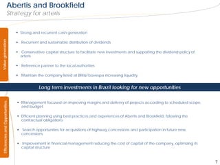 Abertis and Brookfield
                         Strategy for arteris


                                    Strong and recurrent cash generation
Value generation




                                    Recurrent and sustainable distribution of dividends

                                    Conservative capital structure to facilitate new investments and supporting the dividend policy of
                                     arteris

                                    Reference partner to the local authorities

                                    Maintain the company listed at BM&Fbovespa increasing liquidity


                                               Long term investments in Brazil looking for new opportunities


                                    Management focused on improving margins and delivery of projects according to scheduled scope,
  Efficiencies and Opportunities




                                     and budget

                                    Efficient planning using best practices and experiences of Abertis and Brookfield, folowing the
                                     contractual obligations

                                    Search opportunities for acquisitions of highway concessions and participation in future new
                                     concessions

                                    Improvement in financial management reducing the cost of capital of the company, optimizing its
                                     capital structure



                                                                                                                                          7
 