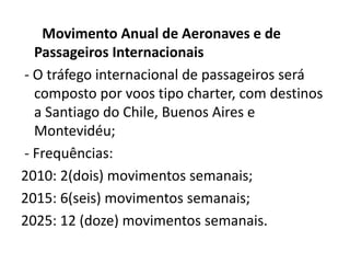       Movimento Anual de Aeronaves e de                            Passageiros Internacionais- O tráfego internacional de passageiros será composto por voos tipo charter, com destinos a Santiago do Chile, Buenos Aires e Montevidéu; - Frequências:2010: 2(dois) movimentos semanais;2015: 6(seis) movimentos semanais;2025: 12 (doze) movimentos semanais.