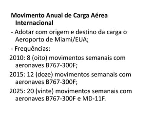 Movimento Anual de Carga Aérea Internacional - Adotar com origem e destino da carga o Aeroporto de Miami/EUA;- Frequências:2010: 8 (oito) movimentos semanais com aeronaves B767-300F;2015: 12 (doze) movimentos semanais com aeronaves B767-300F;2025: 20 (vinte) movimentos semanais com aeronaves B767-300F e MD-11F.