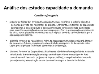 Análise dos estudos capacidade x demanda                                              Considerações geraisSistema de Pistas: Em termos de capacidade anual e horária, o sistema atende a         demanda prevista nos horizontes de projeto. Entretanto, em termos de capacidade         operacional, a pista de pouso e decolagem deverá ter sua extensão aumentada     para permitir a operação de aeronaves cargueiras. Com o aumento do comprimento da pista, novas pistas de rolamento e saídas rápidas deverão ser implantadas para adequação do sistema.Sistema Terminal de Passageiros. Além da necessidade de expansões para atender às  demandas futuras, atualmente o terminal de passageiros do Aeroporto Leite Lopes possui poucas facilidades comerciais e de serviços.Sistema Terminal de Carga Aérea: Atualmente não há nenhuma facilidade instalada        relacionada à movimentação de carga aérea internacional no Aeroporto. Para        atendimento à demanda projetada é imprescindível, já no primeiro horizonte de        planejamento, a construção de um terminal de cargas e demais facilidades.